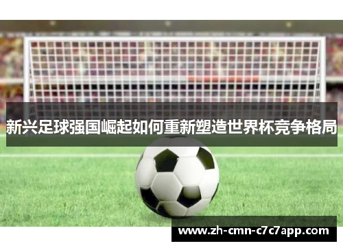 新兴足球强国崛起如何重新塑造世界杯竞争格局 新兴足球强国崛起如何重新塑造世界杯竞争格局