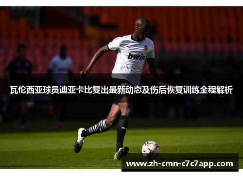 瓦伦西亚球员迪亚卡比复出最新动态及伤后恢复训练全程解析 瓦伦西亚球员迪亚卡比复出最新动态及伤后恢复训练全程解析