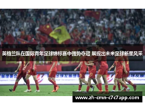 英格兰队在国际青年足球锦标赛中强势夺冠 展现出未来足球新星风采 英格兰队在国际青年足球锦标赛中强势夺冠 展现出未来足球新星风采