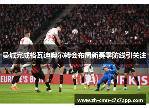 曼城完成格瓦迪奥尔转会布局新赛季防线引关注 曼城完成格瓦迪奥尔转会布局新赛季防线引关注